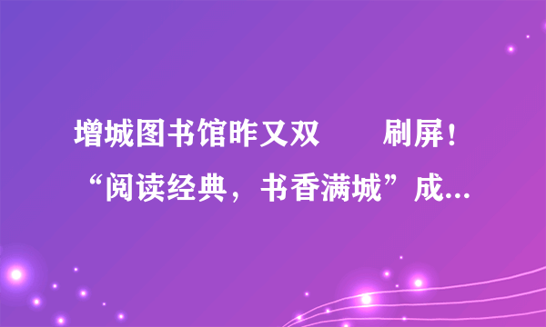 增城图书馆昨又双叒叕刷屏！“阅读经典，书香满城”成流量担当了！