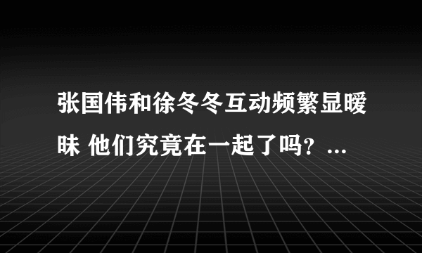 张国伟和徐冬冬互动频繁显暧昧 他们究竟在一起了吗？-飞外网