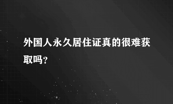 外国人永久居住证真的很难获取吗？