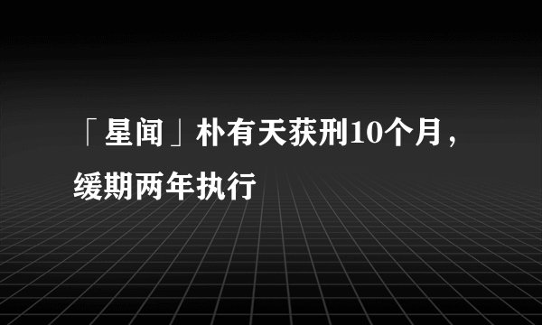 「星闻」朴有天获刑10个月，缓期两年执行