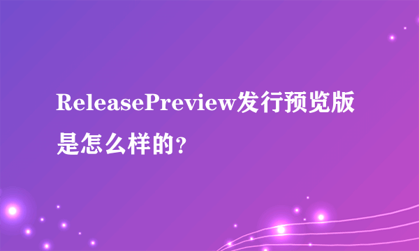 ReleasePreview发行预览版是怎么样的？