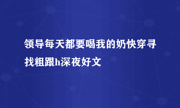 领导每天都要喝我的奶快穿寻找粗跟h深夜好文