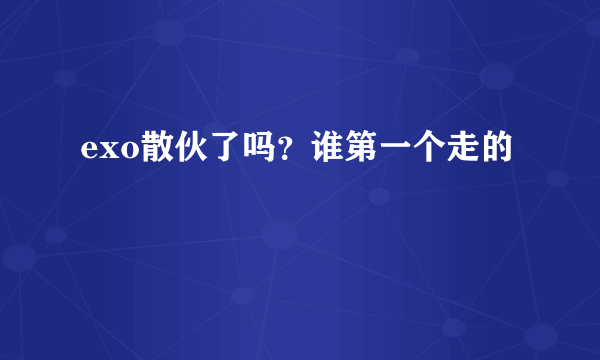 exo散伙了吗？谁第一个走的