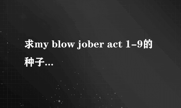 求my blow jober act 1-9的种子 有更全的也要 清晰点的和有中文字幕得才ok.