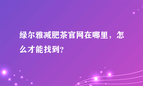 绿尔雅减肥茶官网在哪里，怎么才能找到？