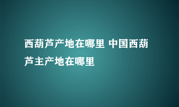 西葫芦产地在哪里 中国西葫芦主产地在哪里