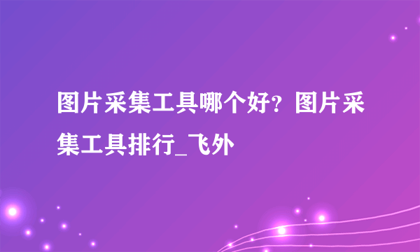 图片采集工具哪个好？图片采集工具排行_飞外