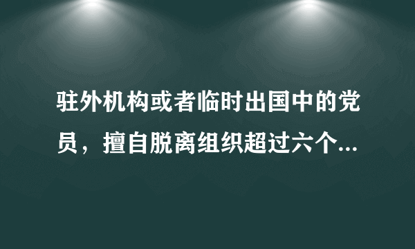 驻外机构或者临时出国中的党员，擅自脱离组织超过六个月的，按照自行脱党处理党内与开除党籍。