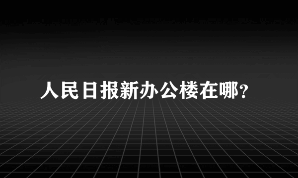 人民日报新办公楼在哪？