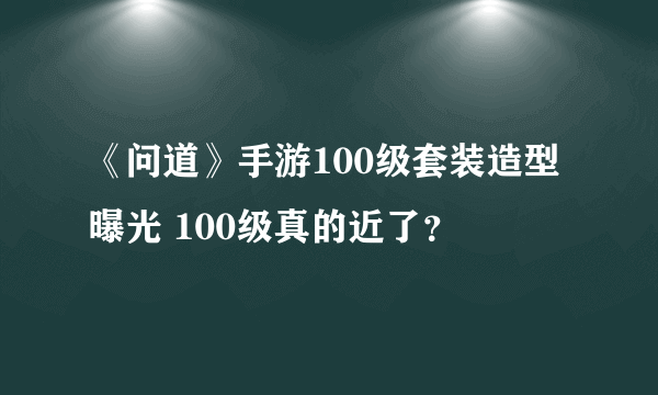 《问道》手游100级套装造型曝光 100级真的近了？