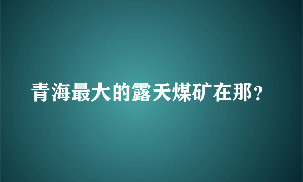 青海最大的露天煤矿在那？