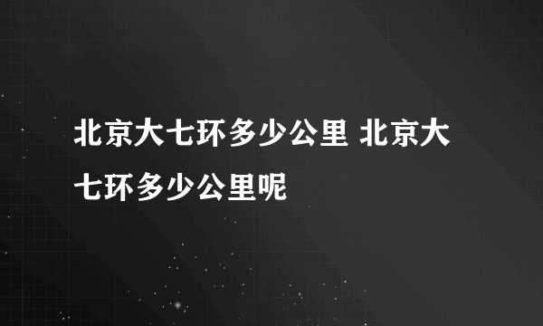 北京大七环多少公里 北京大七环多少公里呢