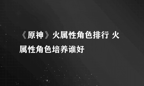 《原神》火属性角色排行 火属性角色培养谁好