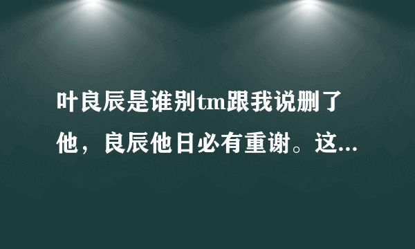 叶良辰是谁别tm跟我说删了他，良辰他日必有重谢。这个人出自哪里。具体点