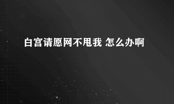 白宫请愿网不甩我 怎么办啊