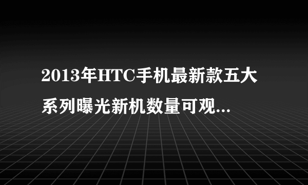 2013年HTC手机最新款五大系列曝光新机数量可观-飞外网