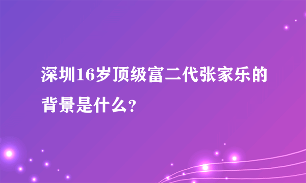 深圳16岁顶级富二代张家乐的背景是什么？