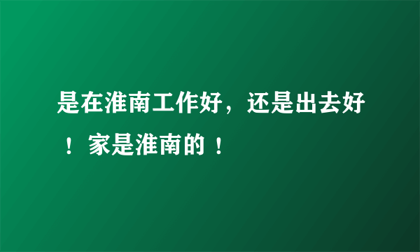 是在淮南工作好，还是出去好 ！家是淮南的 ！