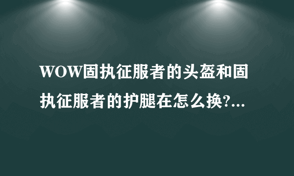 WOW固执征服者的头盔和固执征服者的护腿在怎么换?求详细步骤，是鼠标点击装备再点击商人头像换?