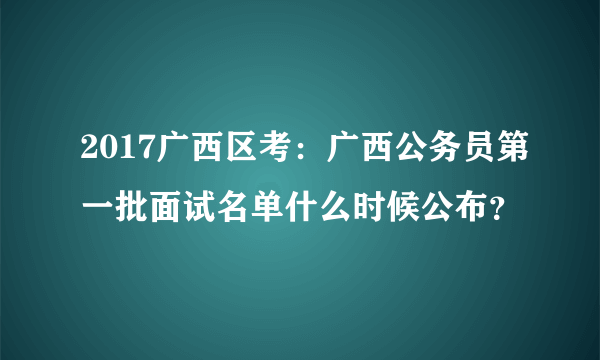 2017广西区考：广西公务员第一批面试名单什么时候公布？