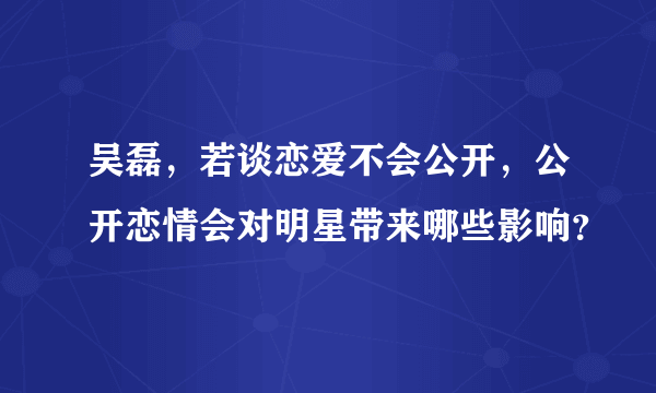 吴磊，若谈恋爱不会公开，公开恋情会对明星带来哪些影响？