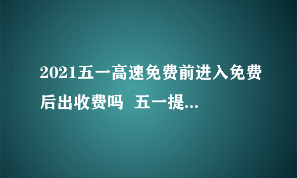 2021五一高速免费前进入免费后出收费吗  五一提前上高速免费后下高速怎么收费