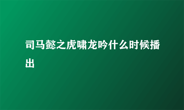 司马懿之虎啸龙吟什么时候播出