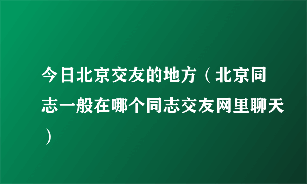 今日北京交友的地方（北京同志一般在哪个同志交友网里聊天）