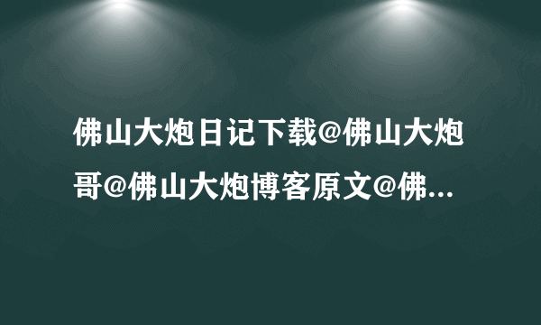 佛山大炮日记下载@佛山大炮哥@佛山大炮博客原文@佛山大炮日记原文@佛山大炮日记完整版@佛山大炮照片