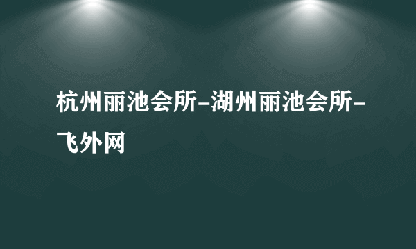 杭州丽池会所-湖州丽池会所-飞外网