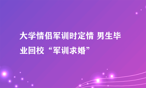 大学情侣军训时定情 男生毕业回校“军训求婚”