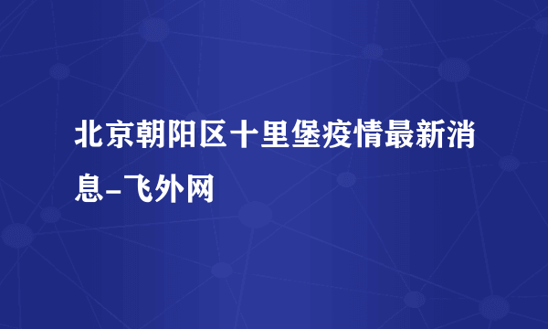 北京朝阳区十里堡疫情最新消息-飞外网