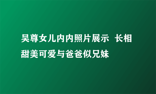 吴尊女儿内内照片展示  长相甜美可爱与爸爸似兄妹