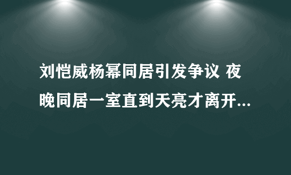 刘恺威杨幂同居引发争议 夜晚同居一室直到天亮才离开_飞外网