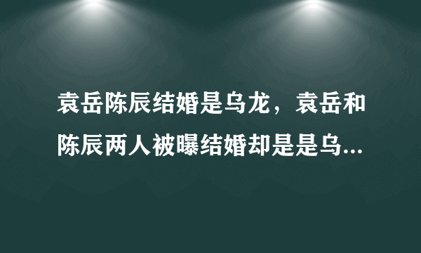 袁岳陈辰结婚是乌龙，袁岳和陈辰两人被曝结婚却是是乌龙事件-飞外网