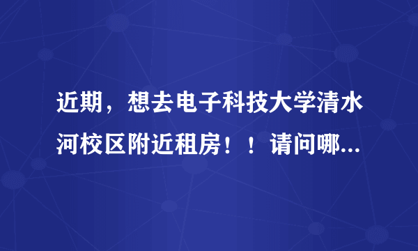 近期，想去电子科技大学清水河校区附近租房！！请问哪里有离学校近又比较安全的房子可以租？大概多少钱？