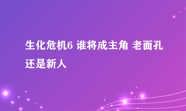 生化危机6 谁将成主角 老面孔还是新人