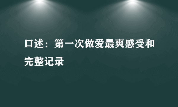 口述：第一次做爱最爽感受和完整记录