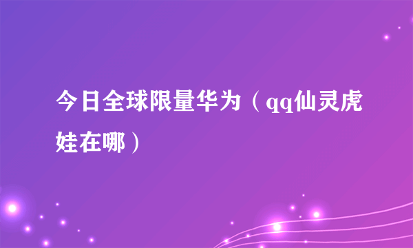 今日全球限量华为（qq仙灵虎娃在哪）