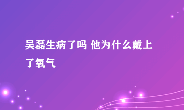 吴磊生病了吗 他为什么戴上了氧气