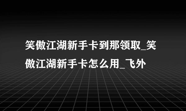 笑傲江湖新手卡到那领取_笑傲江湖新手卡怎么用_飞外