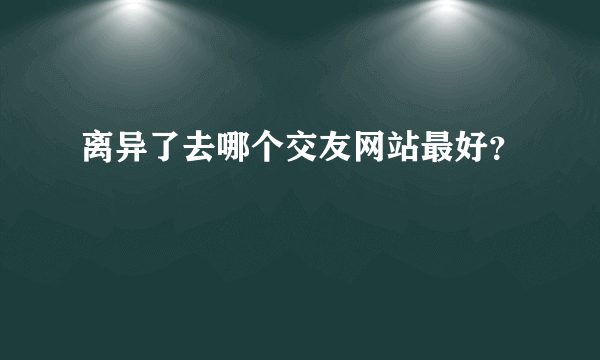 离异了去哪个交友网站最好？