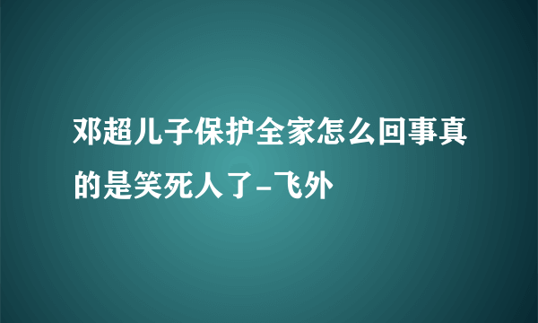 邓超儿子保护全家怎么回事真的是笑死人了-飞外