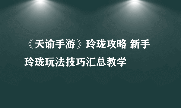 《天谕手游》玲珑攻略 新手玲珑玩法技巧汇总教学