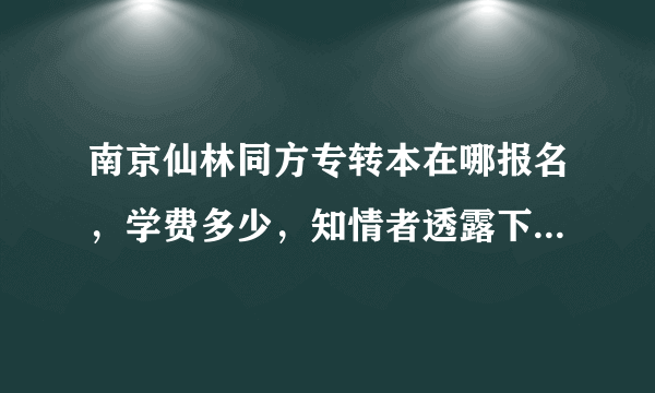 南京仙林同方专转本在哪报名，学费多少，知情者透露下，谢谢。