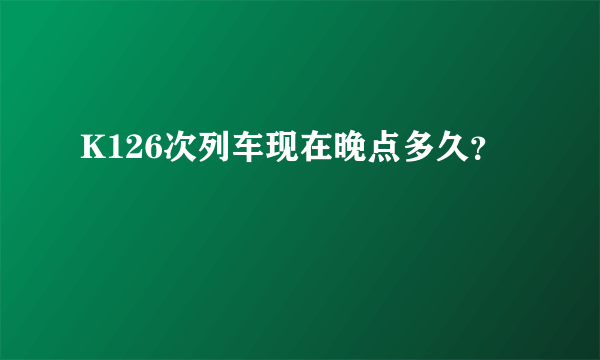 K126次列车现在晚点多久？