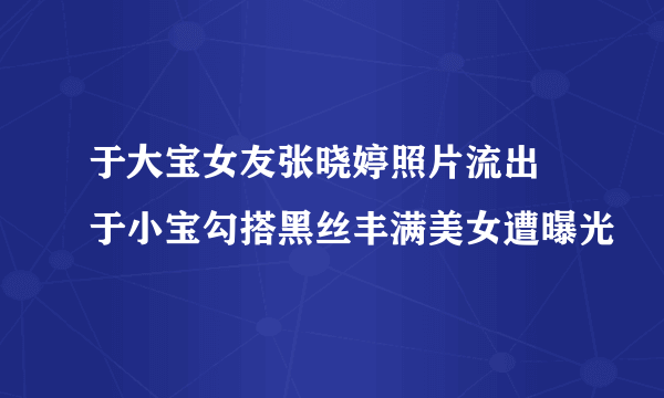 于大宝女友张晓婷照片流出  于小宝勾搭黑丝丰满美女遭曝光