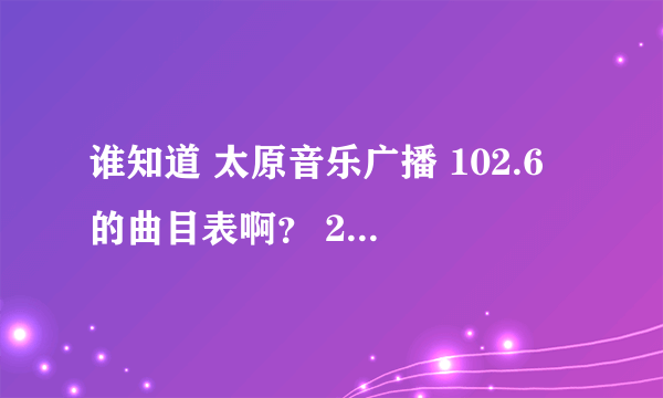 谁知道 太原音乐广播 102.6 的曲目表啊？ 2012.7.7日的 谢谢了 帮帮忙 急啊！！ 我想找首歌