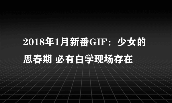 2018年1月新番GIF：少女的思春期 必有白学现场存在