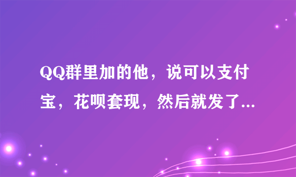 QQ群里加的他，说可以支付宝，花呗套现，然后就发了一个链接给我，让我用花呗支付了298，最后他又说没有满500不能套现，让我再找个人套现满500就可以给我套现了，我就找了我朋友套现了460 最后z联系他就联系不上了